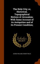 Holy City; Or, Historical, Topographical Notices of Jerusalem; With Some Account of Its Antiquities and of Its Present Condition;