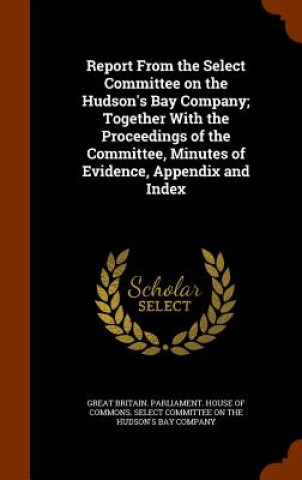 Report from the Select Committee on the Hudson's Bay Company; Together with the Proceedings of the Committee, Minutes of Evidence, Appendix and Index