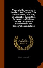 Wholesale Co-Operation in Scotland, the Fruits of Fifty Years' Efforts (1868-1918) an Account of the Scottish Co-Operative Wholesale Society, Compiled
