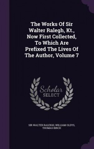 Works of Sir Walter Ralegh, Kt., Now First Collected, to Which Are Prefixed the Lives of the Author, Volume 7
