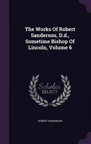 Works of Robert Sanderson, D.D., Sometime Bishop of Lincoln, Volume 6