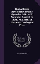 That a Divine Revelation Contains Mysteries Is No Valid Argument Against Its Truth, an Essay. Dr. Ellerton's Theological Prize