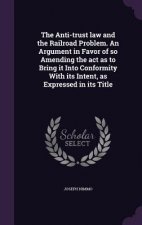 Anti-Trust Law and the Railroad Problem. an Argument in Favor of So Amending the ACT as to Bring It Into Conformity with Its Intent, as Expressed in I