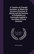 Treatise on Friendly Societies, in Which the Doctrine of Interest of Money and the Doctrine of Probability Are Practically Applied to the Affairs of S