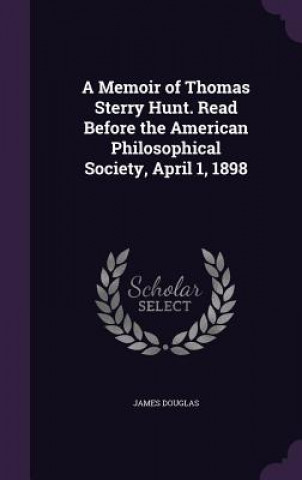 Memoir of Thomas Sterry Hunt. Read Before the American Philosophical Society, April 1, 1898