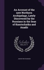 Account of the New Northern Archipelago, Lately Discovered by the Russians in the Seas of Kamtschatka and Anadir