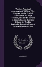 Two Principal Arguments of William Wirt, Esquire, on the Trial of Aaron Burr, for High Treason, and on the Motion to Commit Aaron Burr and Others, for