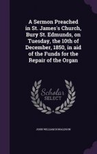 Sermon Preached in St. James's Church, Bury St. Edmunds, on Tuesday, the 10th of December, 1850, in Aid of the Funds for the Repair of the Organ