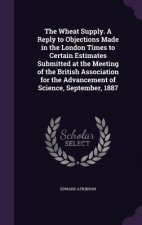 Wheat Supply. a Reply to Objections Made in the London Times to Certain Estimates Submitted at the Meeting of the British Association for the Advancem