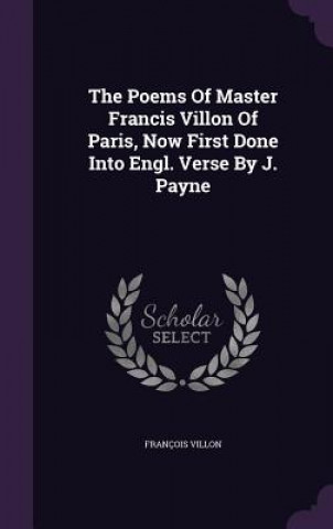 Poems of Master Francis Villon of Paris, Now First Done Into Engl. Verse by J. Payne