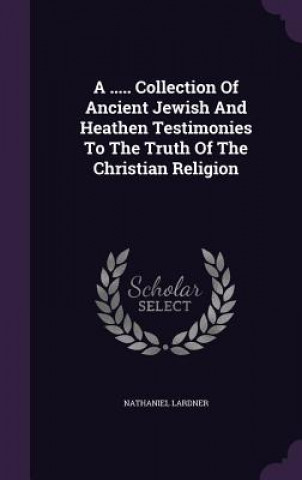..... Collection of Ancient Jewish and Heathen Testimonies to the Truth of the Christian Religion