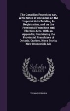 Canadian Franchise ACT, with Notes of Decisions on the Imperial Acts Relating to Registration, and on the Provincial Franchise and Election Acts. with