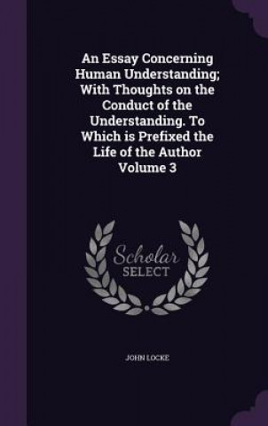 Essay Concerning Human Understanding; With Thoughts on the Conduct of the Understanding. to Which Is Prefixed the Life of the Author Volume 3