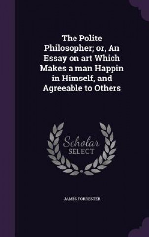 Polite Philosopher; Or, an Essay on Art Which Makes a Man Happin in Himself, and Agreeable to Others