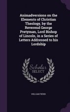 Animadversions on the Elements of Christian Theology, by the Reverend George Pretyman, Lord Bishop of Lincoln, in a Series of Letters Addressed to His