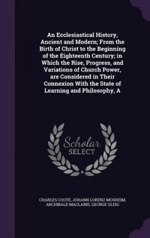 Ecclesiastical History, Ancient and Modern; From the Birth of Christ to the Beginning of the Eighteenth Century; In Which the Rise, Progress, and Vari