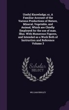 Useful Knowledge; Or, a Familiar Account of the Various Productions of Nature, Mineral, Vegetable, and Animal, Which Are Chiefly Employed for the Use
