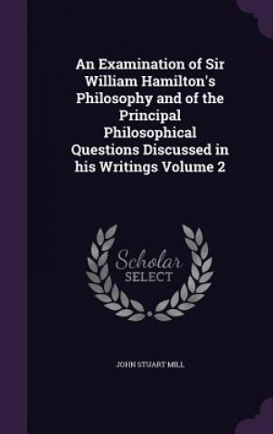Examination of Sir William Hamilton's Philosophy and of the Principal Philosophical Questions Discussed in His Writings Volume 2