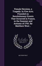 Female Heroism, a Tragedy. in Five Acts. Founded on Revolutionary Events That Occurred in France, in the Summer and Autumn of 1793. by Matthew West ..