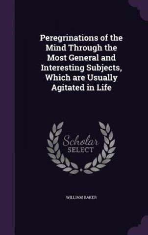 Peregrinations of the Mind Through the Most General and Interesting Subjects, Which Are Usually Agitated in Life