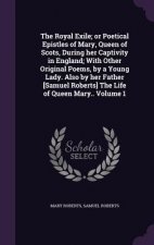 Royal Exile; Or Poetical Epistles of Mary, Queen of Scots, During Her Captivity in England; With Other Original Poems, by a Young Lady. Also by Her Fa