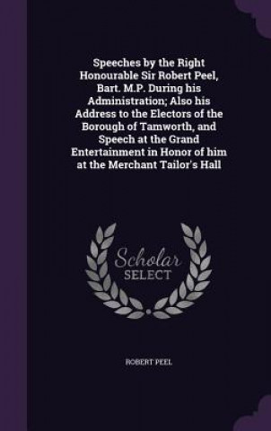 Speeches by the Right Honourable Sir Robert Peel, Bart. M.P. During His Administration; Also His Address to the Electors of the Borough of Tamworth, a
