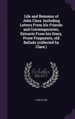 Life and Remains of John Clare. Including Letters from His Friends and Contemporaries, Extracts from His Diary, Prose Fragments, Old Ballads (Collecte