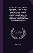 Operative Ownership, a System of Industrial Production Based Upon Social Justice and the Rights of Private Property. Designed to Enforce a Just Divisi