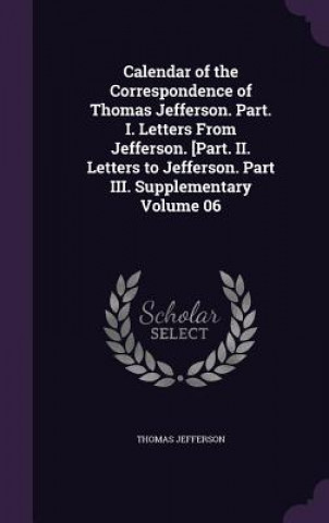 Calendar of the Correspondence of Thomas Jefferson. Part. I. Letters from Jefferson. [Part. II. Letters to Jefferson. Part III. Supplementary Volume 0