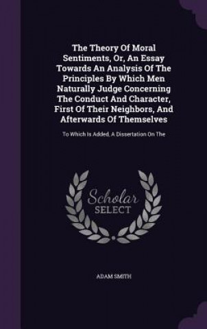 Theory of Moral Sentiments, Or, an Essay Towards an Analysis of the Principles by Which Men Naturally Judge Concerning the Conduct and Character, Firs