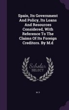 Spain, Its Government and Policy, Its Loans and Resources Considered, with Reference to the Claims of Its Foreign Creditors. by M.D