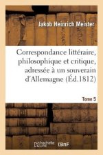 Correspondance Litteraire, Philosophique Et Critique, Adressee A Un Souverain d'Allemagne. Tome 5