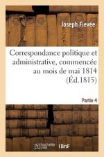 Correspondance Politique Et Administrative, Commencee Au Mois de Mai 1814. 4e Partie
