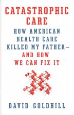 Catastrophic Care: How American Health Care Killed My Father--And How We Can Fix It