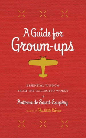 A Guide for Grown-Ups: Essential Wisdom from the Collected Works of Antoine de Saint-Exupery