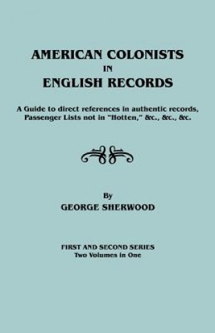 American Colonists in English Records. a Guide to Direct References in Authentic Records, Passenger Lists Not in Hotten, &C., &C., &C. First and SEC