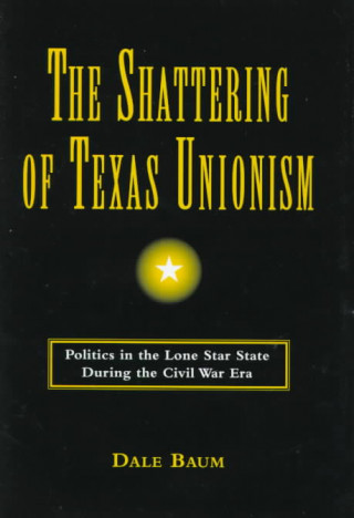 The Shattering of Texas Unionism: Politics in the Lone Star State During the Civil War Era