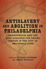 Antislavery and Abolition in Philadelphia: Emancipation and the Long Struggle for Racial Justice in the City of Brotherly Love
