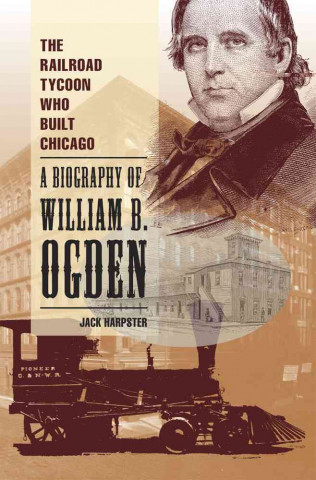 The Railroad Tycoon Who Built Chicago: A Biography of William B. Ogden