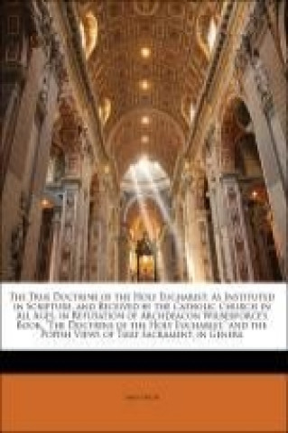 The True Doctrine of the Holy Eucharist: As Instituted in Scripture, and Received by the Catholic Church in All Ages, in Refutation of Archdeacon Wilb