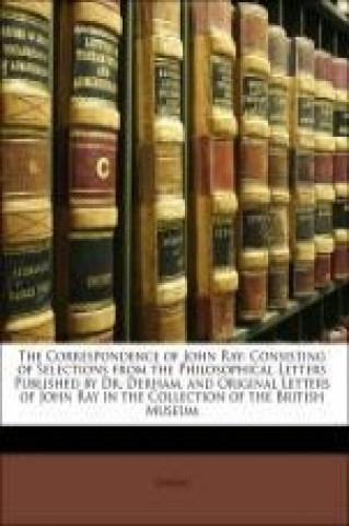 The Correspondence of John Ray: Consisting of Selections from the Philosophical Letters Published by Dr. Derham, and Original Letters of John Ray in t