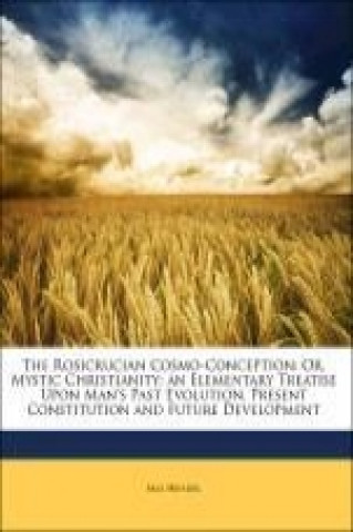 The Rosicrucian Cosmo-Conception: Or, Mystic Christianity; an Elementary Treatise Upon Man's Past Evolution, Present Constitution and Future Developme