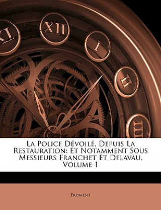 La Police Dévoilé, Depuis La Restauration: Et Notamment Sous Messieurs Franchet Et Delavau, Volume 1