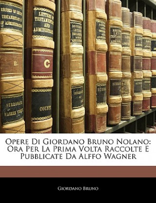 Opere Di Giordano Bruno Nolano: Ora Per La Prima Volta Raccolte E Pubblicate Da Alffo Wagner