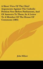 A Short View Of The Chief Arguments Against The Catholic Petition Now Before Parliament, And Of Answers To Them, In A Letter To A Member Of The House