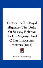 Letters To His Royal Highness The Duke Of Sussex, Relative To His Majesty, And Other Important Matters (1813)
