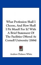 What Profession Shall I Choose, And How Shall I Fit Myself For It? With A Brief Statement Of The Facilities Offered At Cornell University (1884)