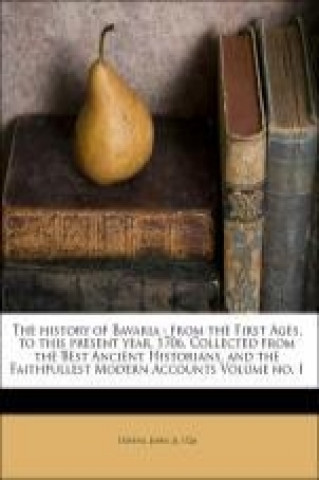 The history of Bavaria : from the First Ages, to this present year, 1706. Collected from the Best Ancient Historians, and the Faithfullest Modern Acco