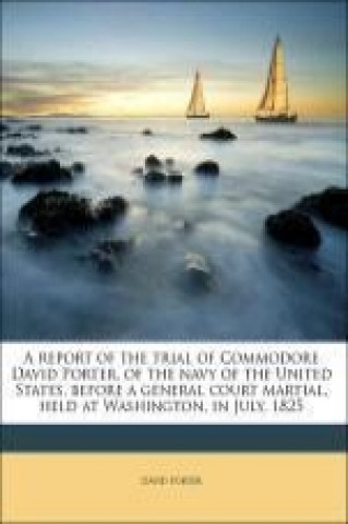 A report of the trial of Commodore David Porter, of the navy of the United States, before a general court martial, held at Washington, in July, 1825