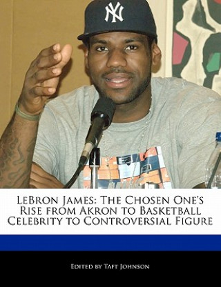Lebron James: The Chosen One's Rise from Akron to Basketball Celebrity to Controversial Figure